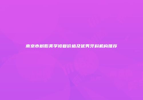 南京市树脂美学修复价格及优秀牙科机构推荐