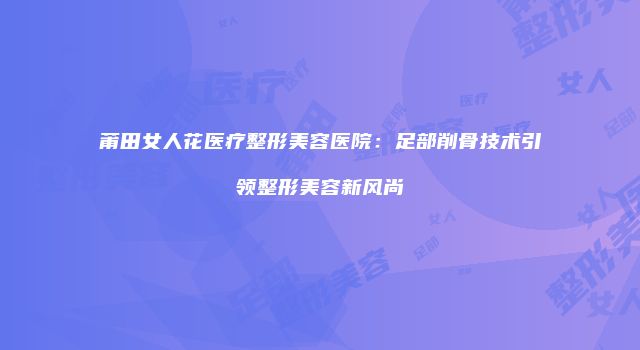 莆田女人花医疗整形美容医院：足部削骨技术引领整形美容新风尚