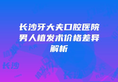 长沙牙大夫口腔医院男人植发术价格差异解析