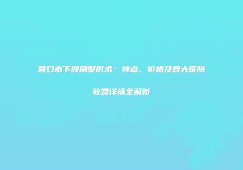 营口市下颌角整形术：特点、价格及各大医院收费详情全解析