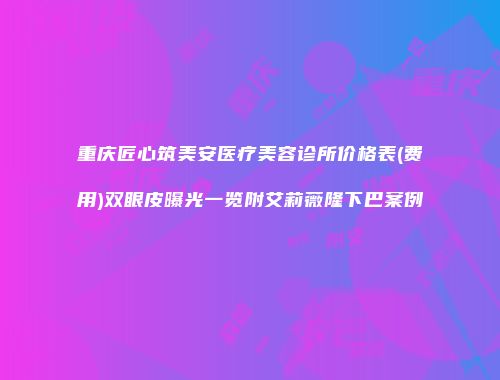 重庆匠心筑美安医疗美容诊所价格表(费用)双眼皮曝光一览附艾莉薇隆下巴案例