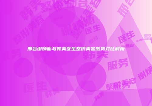 邢台谢炳衡与韩美医生整形美容服务对比解析