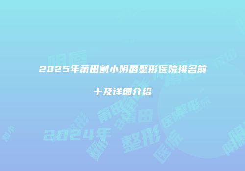 2025年莆田割小阴唇整形医院排名前十及详细介绍