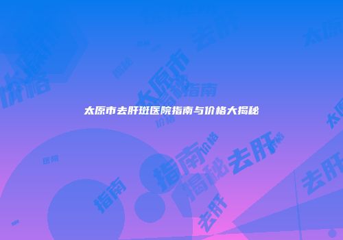 太原市去肝斑医院指南与价格大揭秘
