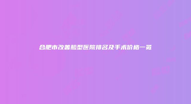 合肥市改善脸型医院排名及手术价格一览