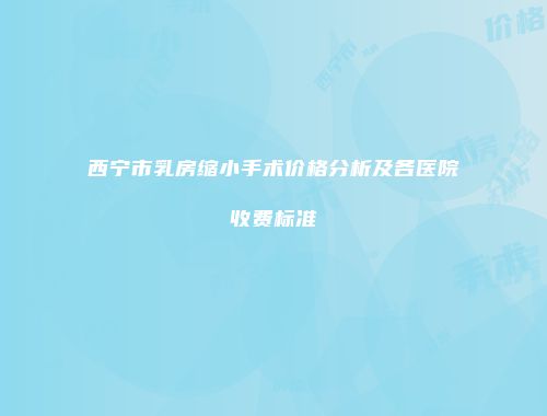西宁市乳房缩小手术价格分析及各医院收费标准