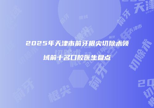 2025年天津市前牙根尖切除术领域前十名口腔医生盘点