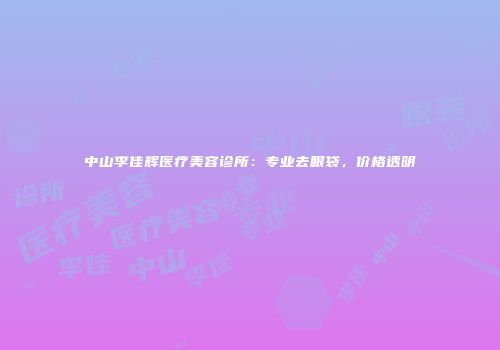 中山李佳辉医疗美容诊所：专业去眼袋，价格透明