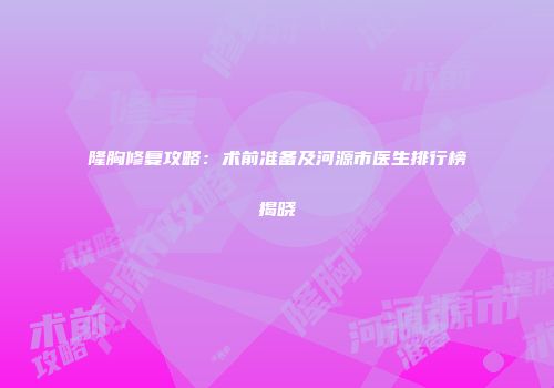 隆胸修复攻略：术前准备及河源市医生排行榜揭晓
