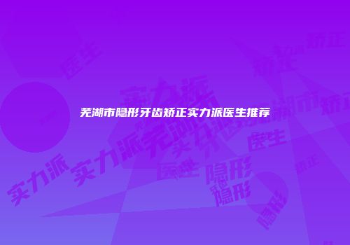 芜湖市隐形牙齿矫正实力派医生推荐