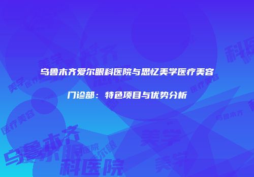 乌鲁木齐爱尔眼科医院与思忆美学医疗美容门诊部：特色项目与优势分析