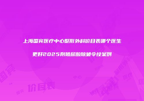 上海国宾医疗中心整形外科价目表哪个医生更好2025附玻尿酸除皱令纹案例