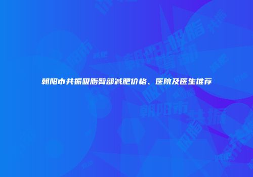 朝阳市共振吸脂臀部减肥价格、医院及医生推荐