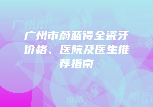 广州市蔚蓝得全瓷牙价格、医院及医生推荐指南