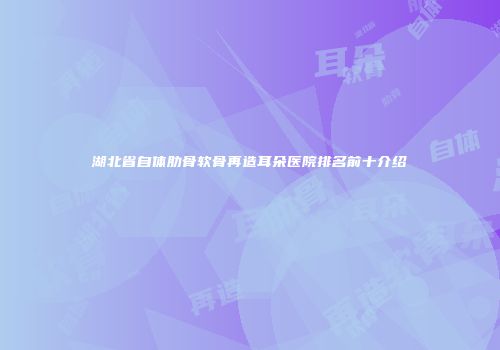 湖北省自体肋骨软骨再造耳朵医院排名前十介绍