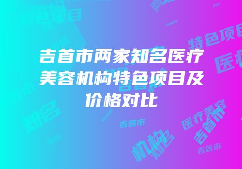吉首市两家知名医疗美容机构特色项目及价格对比