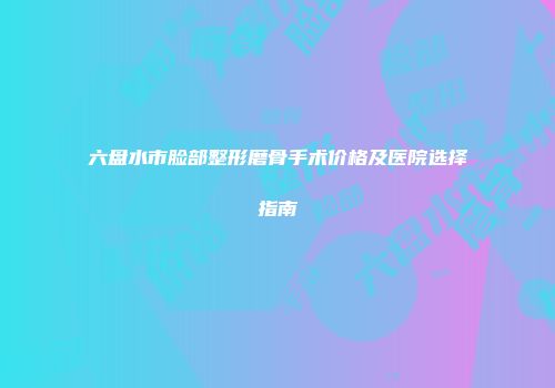 六盘水市脸部整形磨骨手术价格及医院选择指南