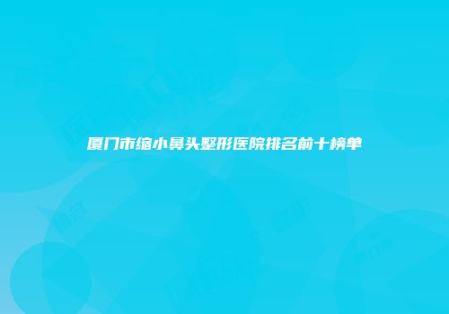 厦门市缩小鼻头整形医院排名前十榜单