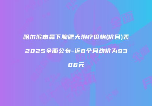 哈尔滨市鼻下腺肥大治疗价格(价目)表2025全面公布-近8个月均价为9306元