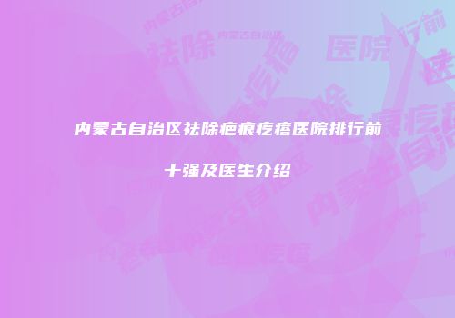 内蒙古自治区祛除疤痕疙瘩医院排行前十强及医生介绍