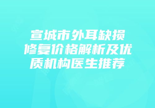宣城市外耳缺损修复价格解析及优质机构医生推荐