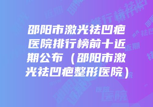 邵阳市激光祛凹疤医院排行榜前十近期公布（邵阳市激光祛凹疤整形医院）