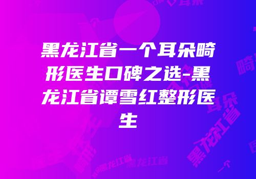 黑龙江省一个耳朵畸形医生口碑之选-黑龙江省谭雪红整形医生