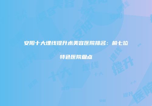 安阳十大埋线提升术美容医院排名：前七位特色医院盘点