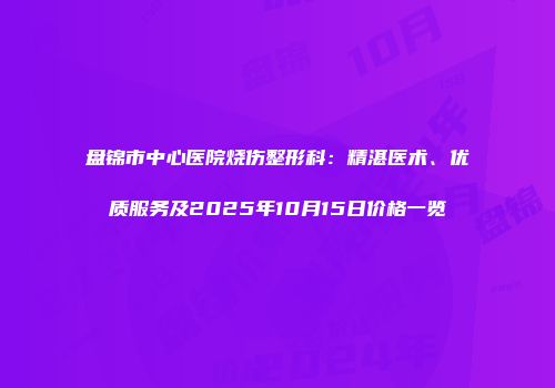 盘锦市中心医院烧伤整形科：精湛医术、优质服务及2025年10月15日价格一览