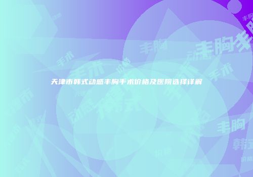 天津市韩式动感丰胸手术价格及医院选择详解