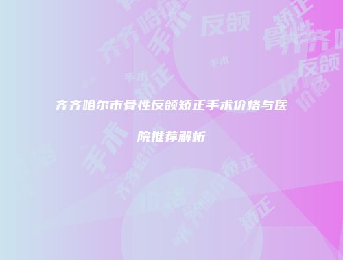 齐齐哈尔市骨性反颌矫正手术价格与医院推荐解析