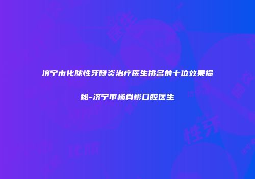 济宁市化脓性牙髓炎治疗医生排名前十位效果揭秘-济宁市杨肖彬口腔医生