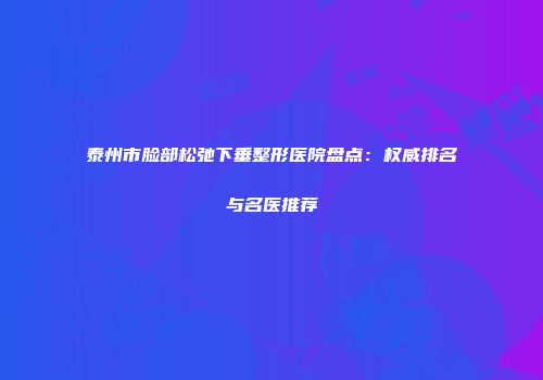 泰州市脸部松弛下垂整形医院盘点：权威排名与名医推荐