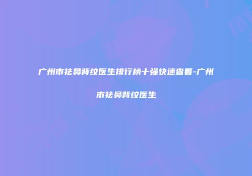 广州市祛鼻背纹医生排行榜十强快速查看-广州市祛鼻背纹医生