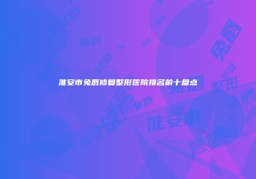 淮安市兔唇修复整形医院排名前十盘点