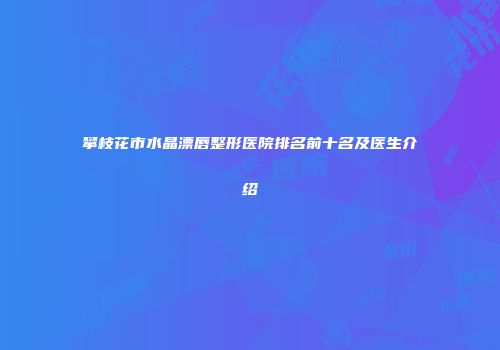 攀枝花市水晶漂唇整形医院排名前十名及医生介绍