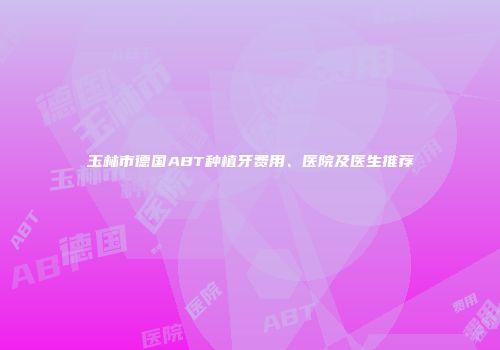玉林市德国ABT种植牙费用、医院及医生推荐