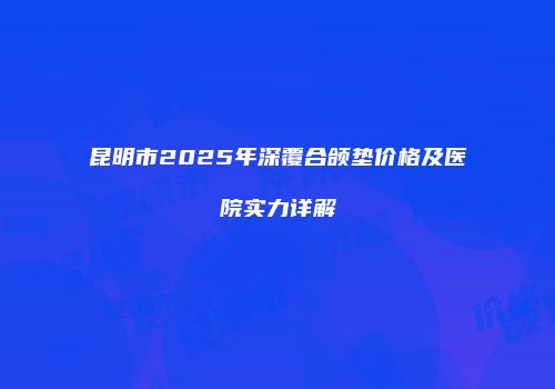 昆明市2025年深覆合颌垫价格及医院实力详解