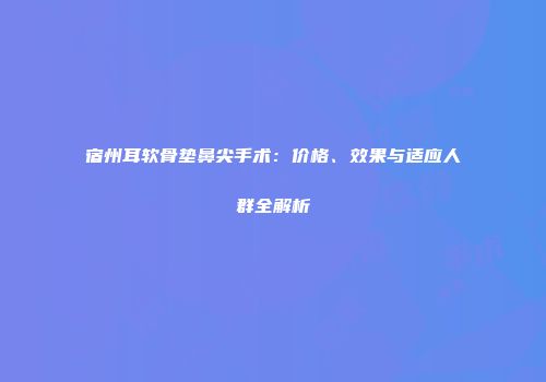 宿州耳软骨垫鼻尖手术：价格、效果与适应人群全解析