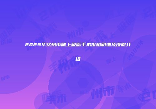 2025年钦州市腿上吸脂手术价格明细及医院介绍