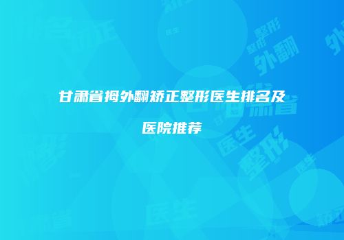 甘肃省拇外翻矫正整形医生排名及医院推荐