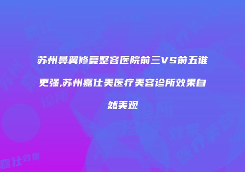 苏州鼻翼修复整容医院前三VS前五谁更强,苏州嘉仕美医疗美容诊所效果自然美观