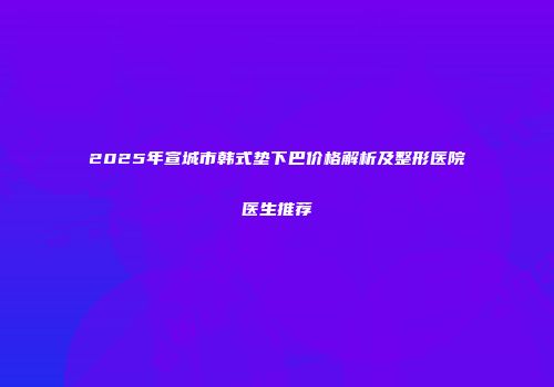 2025年宣城市韩式垫下巴价格解析及整形医院医生推荐