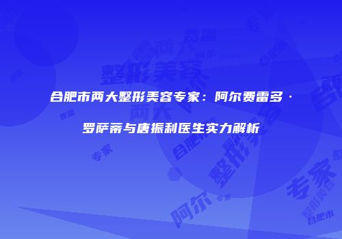 合肥市两大整形美容专家：阿尔费雷多·罗萨蒂与唐振利医生实力解析