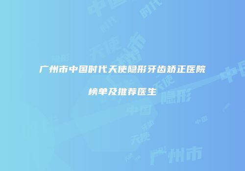 广州市中国时代天使隐形牙齿矫正医院榜单及推荐医生