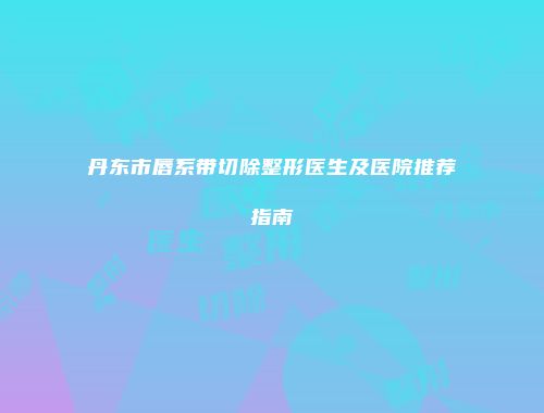 丹东市唇系带切除整形医生及医院推荐指南