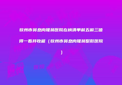 钦州市鼻息肉隆鼻医院在榜清单前五前三值得一看并收藏（钦州市鼻息肉隆鼻整形医院）