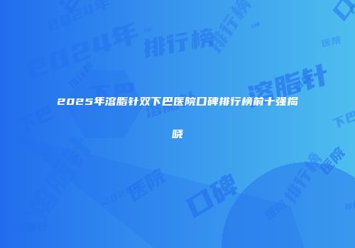2025年溶脂针双下巴医院口碑排行榜前十强揭晓
