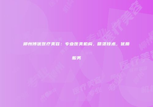 柳州博优医疗美容：专业医美机构，精湛技术，优质服务