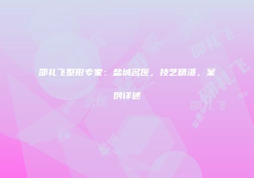 邵礼飞整形专家：盐城名医，技艺精湛，案例详述